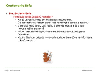 © RNDr. Marta Krajčíová 67 www.krajciova.sk
Koučovanie šéfa
 Koučovanie šéfa
– Potrebuje kouča úspešný manažér?
• Kto je úspešný, môže byť ešte lepší a úspešnejší.
• Čo keď nemáte problém preto, lebo vám chýba kontakt s realitou?
• Viete aké majú pocity vaši ľudia, či si o vás myslia a čo o vás
hovoria vašim známym?
• Nádej na udržanie úspechu má ten, kto sa prebudí z opojenia
úspechom.
• Kouč v žiadnom prípade nehovorí nadriadenému dôverné informácie
o koučovaných.
 