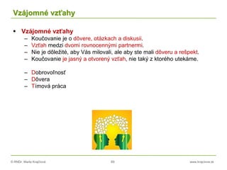 © RNDr. Marta Krajčíová 69 www.krajciova.sk
Vzájomné vzťahy
 Vzájomné vzťahy
– Koučovanie je o dôvere, otázkach a diskusii.
– Vzťah medzi dvomi rovnocennými partnermi.
– Nie je dôležité, aby Vás milovali, ale aby ste mali dôveru a rešpekt.
– Koučovanie je jasný a otvorený vzťah, nie taký z ktorého utekáme.
– Dobrovoľnosť
– Dôvera
– Tímová práca
 