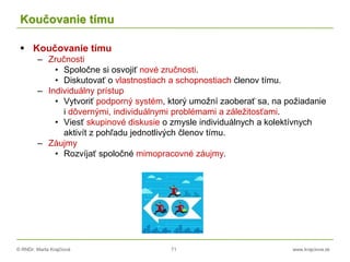© RNDr. Marta Krajčíová 71 www.krajciova.sk
Koučovanie tímu
 Koučovanie tímu
– Zručnosti
• Spoločne si osvojiť nové zručnosti.
• Diskutovať o vlastnostiach a schopnostiach členov tímu.
– Individuálny prístup
• Vytvoriť podporný systém, ktorý umožní zaoberať sa, na požiadanie
i dôvernými, individuálnymi problémami a záležitosťami.
• Viesť skupinové diskusie o zmysle individuálnych a kolektívnych
aktivít z pohľadu jednotlivých členov tímu.
– Záujmy
• Rozvíjať spoločné mimopracovné záujmy.
 