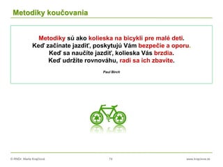 © RNDr. Marta Krajčíová 74 www.krajciova.sk
Metodiky koučovania
Metodiky sú ako kolieska na bicykli pre malé deti.
Keď začínate jazdiť, poskytujú Vám bezpečie a oporu.
Keď sa naučíte jazdiť, kolieska Vás brzdia.
Keď udržíte rovnováhu, radi sa ich zbavíte.
Paul Birch
 