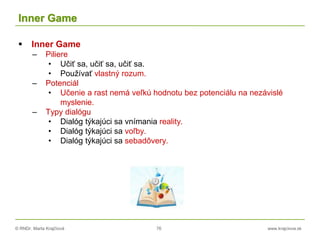 © RNDr. Marta Krajčíová 76 www.krajciova.sk
Inner Game
 Inner Game
– Piliere
• Učiť sa, učiť sa, učiť sa.
• Používať vlastný rozum.
– Potenciál
• Učenie a rast nemá veľkú hodnotu bez potenciálu na nezávislé
myslenie.
– Typy dialógu
• Dialóg týkajúci sa vnímania reality.
• Dialóg týkajúci sa voľby.
• Dialóg týkajúci sa sebadôvery.
 