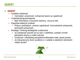 © RNDr. Marta Krajčíová 78 www.krajciova.sk
QUEST
 QUEST
– Qualities-vlastnosti
• Vytrvalosť, precíznosť, schopnosť jasne sa vyjadrovať.
– Understanding-pochopenie
• Mať informácie a rozumieť niečomu, nie je to isté.
– Expertise-odborné znalosti
• Práca s počítačom, umenie vyjednávať, komunikačné schopnosti,
technické schopnosti.
– Strategic Thinking-strategické uvažovanie
• Je schopnosť pozrieť sa na veci z nadhľadu, prestať vnímať
jednotlivé stromy a vidieť celý les.
• Uvažovať v dlhodobej perspektíve-dlhodobé ciele, jasné priority.
• Je môj pracovný život vyvážený a v súlade s ostatnými stránkami
môjho života?
 