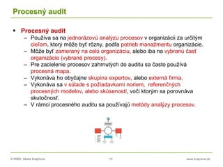 © RNDr. Marta Krajčíová 15 www.krajciova.sk
Procesný audit
 Procesný audit
– Používa sa na jednorázovú analýzu procesov v organizácii za určitým
cieľom, ktorý môže byť rôzny, podľa potrieb manažmentu organizácie.
– Môže byť zameraný na celú organizáciu, alebo iba na vybranú časť
organizácie (vybrané procesy).
– Pre zacielenie procesov zahrnutých do auditu sa často používá
procesná mapa.
– Vykonáva ho obyčajne skupina expertov, alebo externá firma.
– Vykonáva sa v súlade s požiadavkami noriem, referenčných
procesných modelov, alebo skúseností, voči ktorým sa porovnáva
skutočnosť.
– V rámci procesného auditu sa používajú metódy analýzy procesov.
 