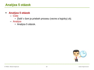 © RNDr. Marta Krajčíová 34 www.krajciova.sk
Analýza 5 otázok
 Analýza 5 otázok
– Ciele
• Zistiť v čom je priebeh procesu (vecne a logicky) zlý.
– Analýza
• Analýza 5 otázok.
 