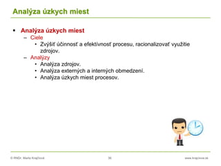 © RNDr. Marta Krajčíová 36 www.krajciova.sk
Analýza úzkych miest
 Analýza úzkych miest
– Ciele
• Zvýšiť účinnosť a efektívnosť procesu, racionalizovať využitie
zdrojov.
– Analýzy
• Analýza zdrojov.
• Analýza externých a interných obmedzení.
• Analýza úzkych miest procesov.
 