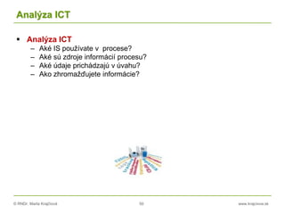 © RNDr. Marta Krajčíová 50 www.krajciova.sk
Analýza ICT
 Analýza ICT
– Aké IS používate v procese?
– Aké sú zdroje informácií procesu?
– Aké údaje prichádzajú v úvahu?
– Ako zhromažďujete informácie?
 