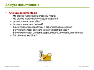 © RNDr. Marta Krajčíová 51 www.krajciova.sk
Analýza dokumentácie
 Analýza dokumentácie
– Má proces vypracovanú procesnú mapu?
– Má proces vypracovaný vývojový diagram?
– Je dokumentácia aktuálna?
– Je dokumentácia schválená?
– Sú zamestnanci oboznámení s dokumentáciou procesu?
– Sú v dokumentácii popísané všetky činnosti procesu?
– Sú v dokumentácii uvedené zodpovednosti za vykonávanie činností?
– Sú záznamy aktuálne?
 