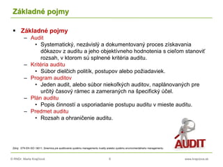 © RNDr. Marta Krajčíová 6 www.krajciova.sk
Základné pojmy
 Základné pojmy
– Audit
• Systematický, nezávislý a dokumentovaný proces získavania
dôkazov z auditu a jeho objektívneho hodnotenia s cieľom stanoviť
rozsah, v ktorom sú splnené kritéria auditu.
– Kritéria auditu
• Súbor dielčich politík, postupov alebo požiadaviek.
– Program auditov
• Jeden audit, alebo súbor niekoľkých auditov, naplánovaných pre
určitý časový rámec a zameraných na špecifický účel.
– Plán auditu
• Popis činností a usporiadanie postupu auditu v mieste auditu.
– Predmet auditu
• Rozsah a ohraničenie auditu.
Zdroj: STN EN ISO 19011, Smernica pre auditovanie systému managementu kvality a/alebo systému environmentálneho managementu
 