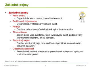 © RNDr. Marta Krajčíová 7 www.krajciova.sk
Základné pojmy
 Základné pojmy
– Klient auditu
• Organizácia alebo osoba, ktorá žiada o audit.
– Auditovaná organizácia
• Organizácia, v ktorej sa vykonáva audit.
– Auditor
• Osoba s odbornou spôsobilosťou k vykonávaniu auditu.
– Tím audítorov
• Jeden alebo viac audítorov, ktorí vykonávajú audit, podporovaný
technickými expertmi, ak sú potrební.
– Technický expert
• Osoba, ktorá poskytuje tímu audítorov špecifické znalosti alebo
odborné posudky.
– Odborná spôsobilosť
• Preukázané osobné vlastnosti a preukázaná schopnosť aplikovať
znalosti a schopnosti.
Zdroj: STN EN ISO 19011, Smernica pre auditovanie systému managementu kvality a/alebo systému environmentálneho managementu
 