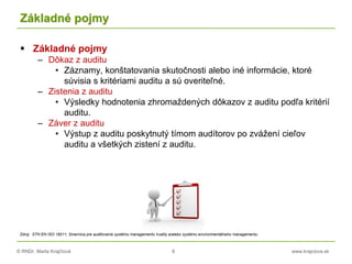 © RNDr. Marta Krajčíová 8 www.krajciova.sk
Základné pojmy
 Základné pojmy
– Dôkaz z auditu
• Záznamy, konštatovania skutočnosti alebo iné informácie, ktoré
súvisia s kritériami auditu a sú overiteľné.
– Zistenia z auditu
• Výsledky hodnotenia zhromaždených dôkazov z auditu podľa kritérií
auditu.
– Záver z auditu
• Výstup z auditu poskytnutý tímom audítorov po zvážení cieľov
auditu a všetkých zistení z auditu.
Zdroj: STN EN ISO 19011, Smernica pre auditovanie systému managementu kvality a/alebo systému environmentálneho managementu
 