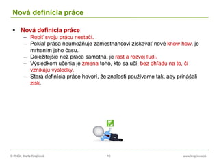 © RNDr. Marta Krajčíová 10 www.krajciova.sk
Nová definícia práce
 Nová definícia práce
– Robiť svoju prácu nestačí.
– Pokiaľ práca neumožňuje zamestnancovi získavať nové know how, je
mrhaním jeho času.
– Dôležitejšie než práca samotná, je rast a rozvoj ľudí.
– Výsledkom učenia je zmena toho, kto sa učí, bez ohľadu na to, či
vznikajú výsledky.
– Stará definícia práce hovorí, že znalosti používame tak, aby prinášali
zisk.
 