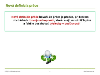 © RNDr. Marta Krajčíová 11 www.krajciova.sk
Nová definícia práce
Nová definícia práce hovorí, že práca je proces, pri ktorom
dochádza k rozvoju schopností, ktoré majú umožniť lepšie
a ľahšie dosahovať výsledky v budúcnosti.
 