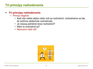 © RNDr. Marta Krajčíová 16 www.krajciova.sk
Tri princípy rozhodovania
 Tri princípy rozhodovania
– Princíp negácie
• Keď nás niekto alebo niečo núti sa rozhodnúť, rozhodneme sa tak,
že zdržíme akékoľvek rozhodnutie.
• Je naozaj potrebné teraz rozhodnúť?
• Mám to rozhodnúť ja?
• Nemusím robiť nič!
 
