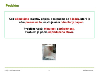 © RNDr. Marta Krajčíová 21 www.krajciova.sk
Problém
Keď odmotáme toaletný papier, dostaneme sa k jadru, ktoré je
nám presne na to, na čo je nám odmotaný papier.
Problém náleží minulosti a prítomnosti.
Problém je popis nežiadúceho stavu.
 