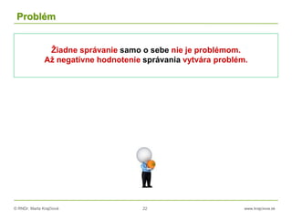 © RNDr. Marta Krajčíová 22 www.krajciova.sk
Problém
Žiadne správanie samo o sebe nie je problémom.
Až negatívne hodnotenie správania vytvára problém.
 