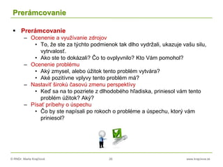 © RNDr. Marta Krajčíová 26 www.krajciova.sk
Prerámcovanie
 Prerámcovanie
– Ocenenie a využívanie zdrojov
• To, že ste za týchto podmienok tak dlho vydržali, ukazuje vašu silu,
vytrvalosť.
• Ako ste to dokázali? Čo to ovplyvnilo? Kto Vám pomohol?
– Ocenenie problému
• Aký zmysel, alebo úžitok tento problém vytvára?
• Aké pozitívne vplyvy tento problém má?
– Nastaviť širokú časovú zmenu perspektívy
• Keď sa na to pozriete z dlhodobého hľadiska, priniesol vám tento
problém úžitok? Aký?
– Písať príbehy o úspechu
• Čo by ste napísali po rokoch o probléme a úspechu, ktorý vám
priniesol?
 