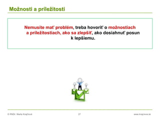 © RNDr. Marta Krajčíová 27 www.krajciova.sk
Možnosti a príležitosti
Nemusíte mať problém, treba hovoriť o možnostiach
a príležitostiach, ako sa zlepšiť, ako dosiahnuť posun
k lepšiemu.
 
