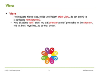 © RNDr. Marta Krajčíová 31 www.krajciova.sk
Viera
 Viera
– Potrebujete niečo viac, niečo vo svojom srdci-vieru, že ten druhý je
v podstate kompetentný.
– Keď si začne veriť, stačí mu dať priestor a robiť pre neho to, čo chce on,
nie to, čo si myslíme, že by mal chcieť.
 