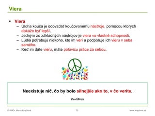 © RNDr. Marta Krajčíová 32 www.krajciova.sk
Viera
 Viera
– Úloha kouča je odovzdať koučovanému nástroje, pomocou ktorých
dokáže byť lepší.
– Jedným zo základných nástrojov je viera vo vlastné schopnosti.
– Ľudia potrebujú niekoho, kto im verí a podporuje ich vieru v seba
samého.
– Keď im dáte vieru, máte polovicu práce za sebou.
Neexistuje nič, čo by bolo silnejšie ako to, v čo veríte.
Paul Birch
 