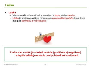 © RNDr. Marta Krajčíová 33 www.krajciova.sk
Láska
 Láska
– Väčšina našich činností má korene buď v láske, alebo strachu.
– Láska je spojená s veľkým množstvom emocionálnej záťaže, ktorú treba
mať pod kontrolou a v rovnováhe.
Ľudia viac uvolňujú vlastné emócie (pozitívne aj negatívne)
a lepšie zvládajú emócie druhých-keď sú koučovaní.
 