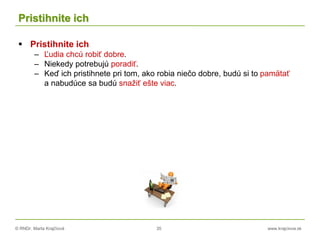 © RNDr. Marta Krajčíová 35 www.krajciova.sk
Pristihnite ich
 Pristihnite ich
– Ľudia chcú robiť dobre.
– Niekedy potrebujú poradiť.
– Keď ich pristihnete pri tom, ako robia niečo dobre, budú si to pamätať
a nabudúce sa budú snažiť ešte viac.
 