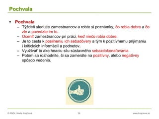 © RNDr. Marta Krajčíová 36 www.krajciova.sk
Pochvala
 Pochvala
– Týždeň sledujte zamestnancov a robte si poznámky, čo robia dobre a čo
zle a povedzte im to.
– Oceniť zamestnancov pri práci, keď niečo robia dobre.
– Je to cesta k posilneniu ich sebadôvery a tým k pozitívnemu prijímaniu
i kritických informácií a podnetov.
– Využívať to ako hnaciu silu sústavného sebazdokonaľovania.
– Potom sa rozhodnite, či sa zameráte na pozitívny, alebo negatívny
spôsob vedenia.
 
