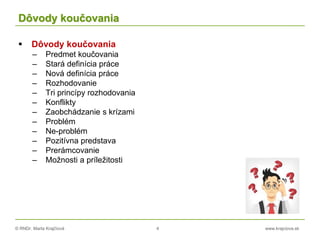 © RNDr. Marta Krajčíová 4 www.krajciova.sk
Dôvody koučovania
 Dôvody koučovania
– Predmet koučovania
– Stará definícia práce
– Nová definícia práce
– Rozhodovanie
– Tri princípy rozhodovania
– Konflikty
– Zaobchádzanie s krízami
– Problém
– Ne-problém
– Pozitívna predstava
– Prerámcovanie
– Možnosti a príležitosti
 