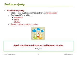 © RNDr. Marta Krajčíová 40 www.krajciova.sk
Pozitívne výroky
 Pozitívne výroky
– Všetko, čo v živote dosiahnete je tvorené myšlienkami.
– Tvorba zahŕňa tri faktory:
• Myšlienka
• Slovo
• Skutok
– Slovom začína pozitívny prístup.
Slová pomáhajú rodiacim sa myšlienkam na svet.
Protagoras
 
