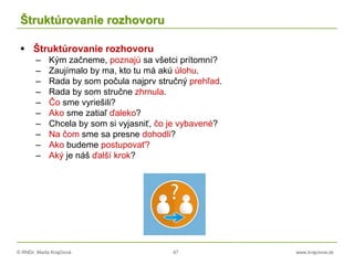 © RNDr. Marta Krajčíová 47 www.krajciova.sk
Štruktúrovanie rozhovoru
 Štruktúrovanie rozhovoru
– Kým začneme, poznajú sa všetci prítomní?
– Zaujímalo by ma, kto tu má akú úlohu.
– Rada by som počula najprv stručný prehľad.
– Rada by som stručne zhrnula.
– Čo sme vyriešili?
– Ako sme zatiaľ ďaleko?
– Chcela by som si vyjasniť, čo je vybavené?
– Na čom sme sa presne dohodli?
– Ako budeme postupovať?
– Aký je náš ďalší krok?
 