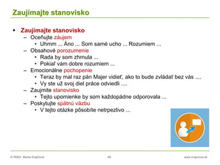© RNDr. Marta Krajčíová 49 www.krajciova.sk
Zaujímajte stanovisko
 Zaujímajte stanovisko
– Oceňujte záujem
• Uhmm ... Áno ... Som samé ucho ... Rozumiem ...
– Obsahové porozumenie
• Rada by som zhrnula ...
• Pokiaľ vám dobre rozumiem ...
– Emocionálne pochopenie
• Teraz by mal raz pán Majer vidieť, ako to bude zvládať bez vás ....
• Vy ste už svoj diel práce odviedli ....
– Zaujmite stanovisko
• Tejto upomienke by som každopádne odporovala ...
– Poskytujte spätnú väzbu
• V tejto otázke pôsobíte netrpezlivo ...
 