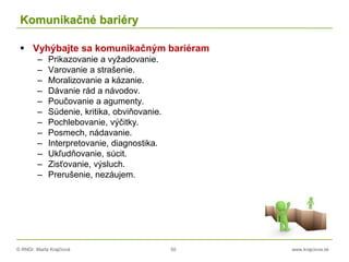 © RNDr. Marta Krajčíová 50 www.krajciova.sk
Komunikačné bariéry
 Vyhýbajte sa komunikačným bariéram
– Prikazovanie a vyžadovanie.
– Varovanie a strašenie.
– Moralizovanie a kázanie.
– Dávanie rád a návodov.
– Poučovanie a agumenty.
– Súdenie, kritika, obviňovanie.
– Pochlebovanie, výčitky.
– Posmech, nádavanie.
– Interpretovanie, diagnostika.
– Ukľudňovanie, súcit.
– Zisťovanie, výsluch.
– Prerušenie, nezáujem.
 