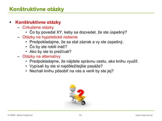 © RNDr. Marta Krajčíová 53 www.krajciova.sk
Konštruktívne otázky
 Konštruktívne otázky
– Cirkulárne otázky
• Čo by povedal XY, keby sa dozvedel, že ste úspešný?
– Otázky na hypotetické riešenie
• Predpokladajme, že sa stal zázrak a vy ste úspešný.
• Čo by ste robili ináč?
• Ako by ste to prežívali?
– Otázky na alternatívy
• Predpokladajme, že nájdete správnu cestu, ako knihu využiť.
• Vypísali by ste si najdôležitejšie pasáže?
• Nechali knihu pôsobiť na vás a verili by ste jej?
 