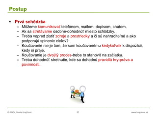 © RNDr. Marta Krajčíová 57 www.krajciova.sk
Postup
 Prvá schôdzka
– Môžeme komunikovať telefónom, mailom, dopisom, chatom.
– Ak sa stretávame osobne-dohodnúť miesto schôdzky.
– Treba vopred zistiť zdroje a prostriedky a či sú nahraditeľné a ako
podporujú splnenie cieľov?
– Koučovanie nie je tom, že som koučovanému kedykoľvek k dispozícii,
kedy si praje.
– Koučovanie je dvojitý proces-treba to stanoviť na začiatku.
– Treba dohodnúť stretnutie, kde sa dohodnú pravidlá hry-práva a
povinnosti.
 