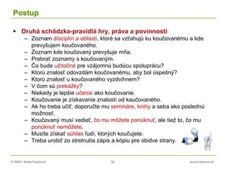 © RNDr. Marta Krajčíová 58 www.krajciova.sk
Postup
 Druhá schôdzka-pravidlá hry, práva a povinnosti
– Zoznam disciplín a oblastí, ktoré sa vzťahujú ku koučovanému a kde
prevyšujem koučovaného.
– Zoznam kde koučovaný prevyšuje mňa.
– Prebrať zoznamy s koučovaným.
– Čo bude užitočné pre vzájomnú budúcu spoluprácu?
– Ktorú znalosť odovzdám koučovanému, aby bol úspešný?
– Ktorú znalosť u koučovaného vyzdvihnem?
– V čom sú prekážky?
– Niekedy je lepšie učenie ako koučovanie.
– Koučovanie je získavanie znalostí od kaučovaného.
– Ak ho treba učiť, doporučte mu semináre, knihy a seba ako poslednú
možnosť.
– Koučovaný musí vedieť, čo mu môžete ponúknuť, ale tiež to, čo mu
ponúknuť nemôžete.
– Musíte získať súhlas ľudí, ktorých koučujete.
– Treba urobiť zo stretnutia zápis a kópiu pre obidve strany.
 
