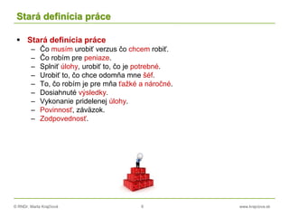 © RNDr. Marta Krajčíová 6 www.krajciova.sk
Stará definícia práce
 Stará definícia práce
– Čo musím urobiť verzus čo chcem robiť.
– Čo robím pre peniaze.
– Splniť úlohy, urobiť to, čo je potrebné.
– Urobiť to, čo chce odomňa mne šéf.
– To, čo robím je pre mňa ťažké a náročné.
– Dosiahnuté výsledky.
– Vykonanie pridelenej úlohy.
– Povinnosť, záväzok.
– Zodpovednosť.
 