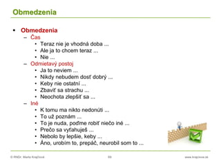© RNDr. Marta Krajčíová 69 www.krajciova.sk
Obmedzenia
 Obmedzenia
– Čas
• Teraz nie je vhodná doba ...
• Ale ja to chcem teraz ...
• Nie ...
– Odmietavý postoj
• Ja to neviem ...
• Nikdy nebudem dosť dobrý ...
• Keby nie ostatní ...
• Zbaviť sa strachu ...
• Neochota zlepšiť sa ...
– Iné
• K tomu ma nikto nedonúti ...
• To už poznám ...
• To je nuda, poďme robiť niečo iné ...
• Prečo sa vyťahuješ ...
• Nebolo by lepšie, keby ...
• Áno, urobím to, prepáč, neurobil som to ...
 