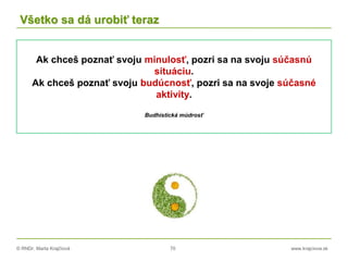 © RNDr. Marta Krajčíová 70 www.krajciova.sk
Všetko sa dá urobiť teraz
Ak chceš poznať svoju minulosť, pozri sa na svoju súčasnú
situáciu.
Ak chceš poznať svoju budúcnosť, pozri sa na svoje súčasné
aktivity.
Budhistická múdrosť
 