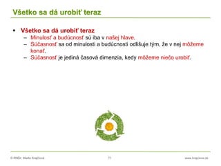 © RNDr. Marta Krajčíová 71 www.krajciova.sk
Všetko sa dá urobiť teraz
 Všetko sa dá urobiť teraz
– Minulosť a budúcnosť sú iba v našej hlave.
– Súčasnosť sa od minulosti a budúcnosti odlišuje tým, že v nej môžeme
konať.
– Súčasnosť je jediná časová dimenzia, kedy môžeme niečo urobiť.
 