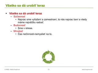 © RNDr. Marta Krajčíová 72 www.krajciova.sk
Všetko sa dá urobiť teraz
 Všetko sa dá urobiť teraz
– Súčasnosť
• Najviac sme vyťažení a zamestnaní, to nás najviac baví a vtedy
máme najväčšiu radosť.
– Budúcnosť
• Sme v strese.
– Minulosť
• Čas nečinnosti-nemyslieť na to.
 