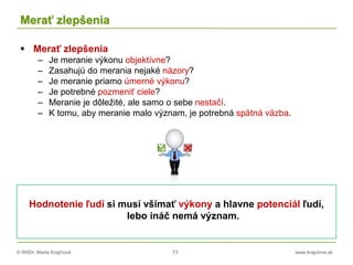 © RNDr. Marta Krajčíová 73 www.krajciova.sk
Merať zlepšenia
 Merať zlepšenia
– Je meranie výkonu objektívne?
– Zasahujú do merania nejaké názory?
– Je meranie priamo úmerné výkonu?
– Je potrebné pozmeniť ciele?
– Meranie je dôležité, ale samo o sebe nestačí.
– K tomu, aby meranie malo význam, je potrebná spätná väzba.
Hodnotenie ľudí si musí všímať výkony a hlavne potenciál ľudí,
lebo ináč nemá význam.
 
