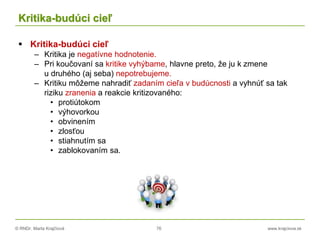 © RNDr. Marta Krajčíová 76 www.krajciova.sk
Kritika-budúci cieľ
 Kritika-budúci cieľ
– Kritika je negatívne hodnotenie.
– Pri koučovaní sa kritike vyhýbame, hlavne preto, že ju k zmene
u druhého (aj seba) nepotrebujeme.
– Kritiku môžeme nahradiť zadaním cieľa v budúcnosti a vyhnúť sa tak
riziku zranenia a reakcie kritizovaného:
• protiútokom
• výhovorkou
• obvinením
• zlosťou
• stiahnutím sa
• zablokovaním sa.
 