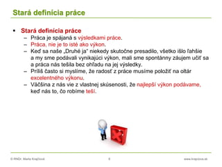 © RNDr. Marta Krajčíová 8 www.krajciova.sk
Stará definícia práce
 Stará definícia práce
– Práca je spájaná s výsledkami práce.
– Práca, nie je to isté ako výkon.
– Keď sa naše „Druhé ja“ niekedy skutočne presadilo, všetko išlo ľahšie
a my sme podávali vynikajúci výkon, mali sme spontánny záujem učiť sa
a práca nás tešila bez ohľadu na jej výsledky.
– Príliš často si myslíme, že radosť z práce musíme položiť na oltár
excelentného výkonu.
– Väčšina z nás vie z vlastnej skúsenosti, že najlepší výkon podávame,
keď nás to, čo robíme teší.
 