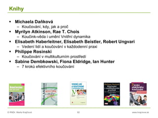 © RNDr. Marta Krajčíová 82 www.krajciova.sk
Knihy
 Michaela Daňková
– Koučování, kdy, jak a proč
 Myrilyn Atkinson, Rae T. Chois
– Koučink-věda i umění Vnitřní dynamika
 Elisabeth Haberleitner, Elisabeth Beistler, Robert Ungvari
– Vedení lidí a koučování v každodenní praxi
 Philippe Rosinski
– Koučování v multikulturním prostředí
 Sabine Dembkowski, Fiona Eldridge, Ian Hunter
– 7 kroků efektivního koučování
 