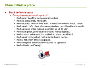 © RNDr. Marta Krajčíová 9 www.krajciova.sk
Stará definícia práce
 Stará definícia práce
– Čo zvyšuje nespokojnosť s prácou?
• Keď som v konflikte so spolupracovníkmi.
• Keď na svoju prácu nestačím.
• Keď na prácu nemám dosť času a nemôžem odviesť dobrú prácu.
• Keď sa odo mňa chce, aby som niečo bez zjavného dôvodu menila.
• Keď sa stane práca rutinná a nemám sa už čo učiť.
• Keď mám pocit, že všetko čo urobím, niekto hodnotí.
• Keď si sama seba nevážim, alebo keď si ma nevážia iní.
• Keď sa mi veci vymknú z rúk a ja iba hasím požiar.
• Keď si naberiem príliš veľa práce.
• Keď som príliš emocionálne viazaná na výsledky.
• Keď mi ľudia nedôverujú.
 