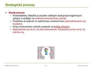 © RNDr. Marta Krajčíová 10 www.krajciova.sk
Strategické procesy
 Konkurencia
– Podnikateľsky dôležité je použitie všetkých dostupných legitímnych
zdrojov a stratégií na získanie konkurenčnej výhody.
– Podstatou je bojovať so zabehnutou konkurenciou spochybňovaním jej
myslenia.
– Svoju konkurenčnú výhodu postavte na kritike odvetvia.
– Nepozeráme sa na to, čo robí konkurencia. Pozeráme sa len na to, čo
robíme my.
 