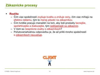 © RNDr. Marta Krajčíová 14 www.krajciova.sk
Zákaznícke procesy
 Realita
– Čím viac spoločností zvyšuje kvalitu a znižuje ceny, čím viac míňajú na
efektnú reklamu, tým to menej pôsobí na zákazníkov.
– Čím tvrdšie pracujú manažéri na tom, aby boli produkty lacnejšie,
spoľahlivejšie a žiaducejšie, tým nešťastnejší sú zákazníci.
– V čom sú nesprávne úvahy o zákazníkoch?
– Poľutovaniahodnou odpoveďou je, že až príliš mnoho spoločností
o zákazníkoch neuvažuje.
 
