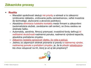 © RNDr. Marta Krajčíová 15 www.krajciova.sk
Zákaznícke procesy
 Realita
– Manažéri spoločností sledujú iné priority a odniesli si to zákazníci
(znižovanie nákladov, znižovanie počtu zamestnancov, veľké investície
do technológií, zlučovanie a akvizície podnikov).
– Absolútna eliminácia ľudského kontaktu medzi firmami a zákazníkmi
(automatizácia služieb, zavádzanie call centier), so živou osobou sa
stretnete ťažko.
– Automobily, aerolínie, filmový priemysel, investičné fondy definujú tri
nešťastné skutočnosti-nadmerná ponuka, nadmerná výrobná kapacita,
absolútne preťaženie zmyslov.
– Zákazníci nestačia spracovať všetko, čo vidia a počujú.
– Jednou zo záporných stránok priznania si pravdy o nadmernej výrobe,
nadmernej ponuke a preťažení zmyslov, je, že to pôsobí odradzujúco-
kto chce vstupovať na trh, ktorý je už aj tak preplnený?
 