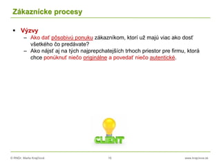 © RNDr. Marta Krajčíová 16 www.krajciova.sk
Zákaznícke procesy
 Výzvy
– Ako dať pôsobivú ponuku zákazníkom, ktorí už majú viac ako dosť
všetkého čo predávate?
– Ako nájsť aj na tých najprepchatejších trhoch priestor pre firmu, ktorá
chce ponúknuť niečo originálne a povedať niečo autentické.
 