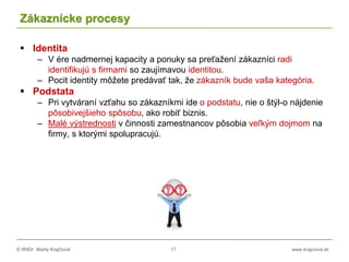 © RNDr. Marta Krajčíová 17 www.krajciova.sk
Zákaznícke procesy
 Identita
– V ére nadmernej kapacity a ponuky sa preťažení zákazníci radi
identifikujú s firmami so zaujímavou identitou.
– Pocit identity môžete predávať tak, že zákazník bude vaša kategória.
 Podstata
– Pri vytváraní vzťahu so zákazníkmi ide o podstatu, nie o štýl-o nájdenie
pôsobivejšieho spôsobu, ako robiť biznis.
– Malé výstrednosti v činnosti zamestnancov pôsobia veľkým dojmom na
firmy, s ktorými spolupracujú.
 