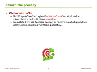 © RNDr. Marta Krajčíová 18 www.krajciova.sk
Zákaznícke procesy
 Obchodná značka
– Každá spoločnosť túži vytvoriť obchodnú značku, ktorá sadne
zákazníkovi a na trh dá niečo špeciálne.
– Nemôžete byť však špeciálni so starými názormi na návrh produktov,
poskytovanie služieb a vytváranie posolstiev.
 